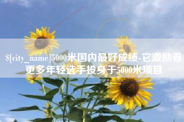 广汉5000米国内最好成绩-它激励着更多年轻选手投身于5000米项目