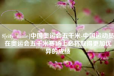 广汉中国奥运会五千米-中国运动员在奥运会五千米赛场上必将取得更加优异的成绩