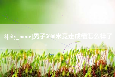 广汉男子5000米竞走成绩怎么样了