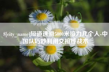 广汉短道速滑5000米接力几个人-中国队巧妙利用交接棒战术