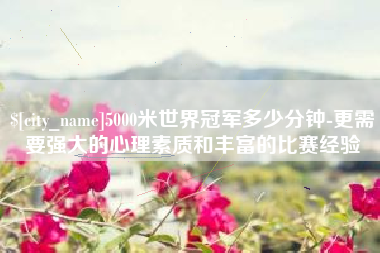 广汉5000米世界冠军多少分钟-更需要强大的心理素质和丰富的比赛经验