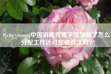 广汉中国消防救援学院毕业了怎么分配工作还可能被逃汰吗？