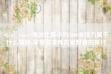 广汉滑冰比赛中的5000米接力属于什么项目-常常引发体育爱好者的探讨