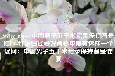 广汉中国男子五千米记录保持者是谁啊-许多田径爱好者心中都有这样一个疑问：中国男子五千米记录保持者是谁啊
