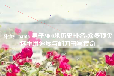 广汉男子5000米历史排名-众多顶尖选手用速度与耐力书写传奇