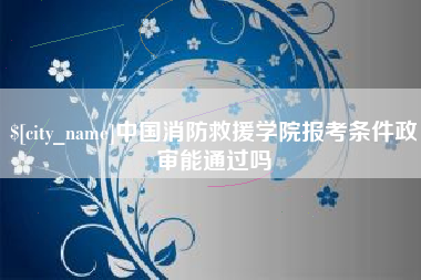 广汉中国消防救援学院报考条件政审能通过吗